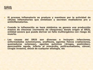 SRIS

   El proceso inflamatorio se produce y mantiene por la actividad de
    células inflamatorias que sintetizan y secretan mediadores pro y
    antiinflamatorios.

   Cuando la inflamación se hace sistémica se genera una producción
    masiva de citocinas (tormenta de citoquinas) dando origen al SRIS,
    entidad severa que puede derivar en falla multiorgánica con riesgo de
    muerte.

   Las causas del SRIS son diversas e incluyen: infecciones,
    enfermedades autoinmunes, anafilaxia, agentes físicos (radiaciones,
    quemaduras extensas), agentes químicos (drogas, pesticidas),
    pancreatitis aguda, infarto al miocardio, politraumatismo, cáncer,
    cirugía invasiva, shock de cualquier etiología, etc
 