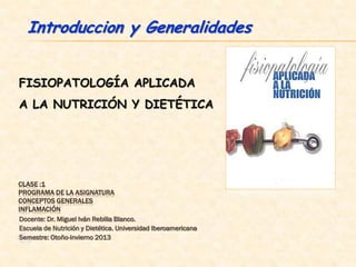 Introduccion y Generalidades


FISIOPATOLOGÍA APLICADA
A LA NUTRICIÓN Y DIETÉTICA




CLASE :1
PROGRAMA DE LA ASIGNATURA
CONCEPTOS GENERALES
INFLAMACIÓN
Docente: Dr. Miguel Iván Rebilla Blanco.
Escuela de Nutrición y Dietética. Universidad Iberoamericana
Es
Semestre: Otoño-Invierno 2013
 