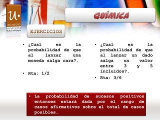 Química Ejercicios ¿Cual es la probabilidad de que al lanzar una moneda salga cara?. Rta: 1/2 ¿Cual es la probabilidad de que al lanzar un dado salga un valor entre 3 y 5 incluidos?. Rta: 3/6  ,[object Object],[object Object]