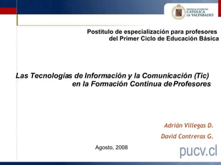 Adrián Villegas D. David Contreras G. Las Tecnologías de Información y la Comunicación (Tic)  en la Formación Continua de Profesores Postitulo de especialización para profesores  del Primer Ciclo de Educación Básica Agosto, 2008 