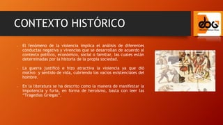 - El fenómeno de la violencia implica el análisis de diferentes
conductas negativa y vivencias que se desarrollan de acuerdo al
contexto político, económico, social o familiar, las cuales están
determinadas por la historia de la propia sociedad.
- La guerra justificó e hizo atractiva la violencia ya que dió
motivo y sentido de vida, cubriendo los vacíos existenciales del
hombre.
- En la literatura se ha descrito como la manera de manifestar la
impotencia y furia, en forma de heroísmo, basta con leer las
“Tragedias Griegas”.
CONTEXTO HISTÓRICO
 