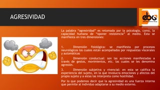 AGRESIVIDAD
La palabra “agresividad” es retomada por la psicología, como, la
capacidad humana de “oponer resistencia” al medio. Esta se
manifiesta en tres dimensiones:
1. Dimensión fisiológica: se manifiesta por procesos
neurológicos los cuales están acompañados por respuestas viscerales
y automáticas
2. Dimensión conductual: son las acciones manifestadas a
través de gestos, movimientos, etc. las cuales se les denomina
agresión.
3. Dimensión subjetiva y vivencial: en esta se califica la
experiencia del sujeto, en la que involucra emociones y afectos del
propio sujeto y a estas las interpreta como hostilidad.
Por lo que podemos decir que la agresividad es una fuerza interna
que permite al individuo adaptarse a su medio externo.
 