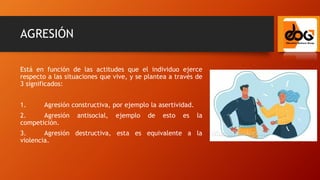 AGRESIÓN
Está en función de las actitudes que el individuo ejerce
respecto a las situaciones que vive, y se plantea a través de
3 significados:
1. Agresión constructiva, por ejemplo la asertividad.
2. Agresión antisocial, ejemplo de esto es la
competición.
3. Agresión destructiva, esta es equivalente a la
violencia.
 