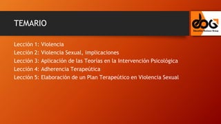 TEMARIO
Lección 1: Violencia
Lección 2: Violencia Sexual, implicaciones
Lección 3: Aplicación de las Teorías en la Intervención Psicológica
Lección 4: Adherencia Terapeútica
Lección 5: Elaboración de un Plan Terapeútico en Violencia Sexual
 