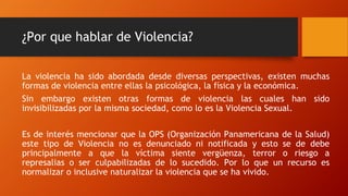 ¿Por que hablar de Violencia?
La violencia ha sido abordada desde diversas perspectivas, existen muchas
formas de violencia entre ellas la psicológica, la física y la económica.
Sin embargo existen otras formas de violencia las cuales han sido
invisibilizadas por la misma sociedad, como lo es la Violencia Sexual.
Es de interés mencionar que la OPS (Organización Panamericana de la Salud)
este tipo de Violencia no es denunciado ni notificada y esto se de debe
principalmente a que la víctima siente vergüenza, terror o riesgo a
represalias o ser culpabilizadas de lo sucedido. Por lo que un recurso es
normalizar o inclusive naturalizar la violencia que se ha vivido.
 