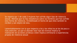 Se reporta qur 1 de cada 2 mujeres han sufrido algun tipo de violencia
sexual. Mientas que no hay estadísticas sobre los hombres que han sufrido
esta forma de violencia, invisibilizado el hecho de que ellos también la
reciben y son objeto de esta.
Lamentablemente con lo que respecta a los y las niñas/os se les da poca o
nula atención, ya que al abordar este tipo de eventos implica la
realización de acciones jurídicas o bien implica enfretarse a experiencias
propias de violencia sexual
 