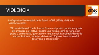 La Organización Mundial de la Salud - OMS (1996), define la
violencia como:
“El uso deliberado de la fuerza física o el poder, ya sea en grado
de amenaza o efectivo, contra uno mismo, otra persona o un
grupo o comunidad, que cause o tenga muchas probabilidades de
causar lesiones, muerte, daños psicológicos, trastornos del
desarrollo o privaciones”.
VIOLENCIA
 