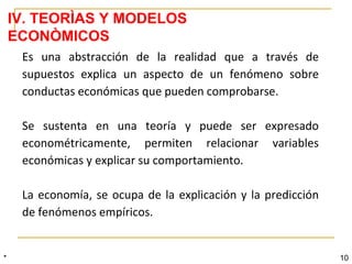 * 10
Es una abstracción de la realidad que a través de
supuestos explica un aspecto de un fenómeno sobre
conductas económicas que pueden comprobarse.
Se sustenta en una teoría y puede ser expresado
econométricamente, permiten relacionar variables
económicas y explicar su comportamiento.
La economía, se ocupa de la explicación y la predicción
de fenómenos empíricos.
IV. TEORÌAS Y MODELOS
ECONÒMICOS
 