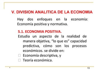 * 13
V. DIVISION ANALITICA DE LA ECONOMIA
5.1. ECONOMIA POSITIVA.
Estudia un aspecto de la realidad de
manera objetiva, “lo que es” capacidad
predictiva, cómo son los procesos
económicos. se divide en:
⮚ Economía descriptiva, y
⮚ Teoría económica.
Hay dos enfoques en la economía:
Economía positiva y normativa.
 