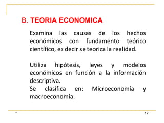 * 17
Examina las causas de los hechos
económicos con fundamento teórico
científico, es decir se teoriza la realidad.
Utiliza hipótesis, leyes y modelos
económicos en función a la información
descriptiva.
Se clasifica en: Microeconomía y
macroeconomía.
B. TEORIA ECONOMICA
 