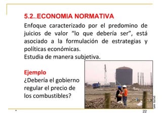 * 22
Enfoque caracterizado por el predomino de
juicios de valor “lo que debería ser”, está
asociado a la formulación de estrategias y
políticas económicas.
Estudia de manera subjetiva.
Ejemplo
¿Debería el gobierno
regular el precio de
los combustibles?
5.2..ECONOMIA NORMATIVA
 