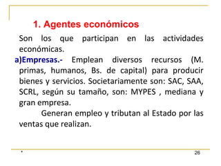 * 26
Son los que participan en las actividades
económicas.
a)Empresas.- Emplean diversos recursos (M.
primas, humanos, Bs. de capital) para producir
bienes y servicios. Societariamente son: SAC, SAA,
SCRL, según su tamaño, son: MYPES , mediana y
gran empresa.
Generan empleo y tributan al Estado por las
ventas que realizan.
1. Agentes económicos
 