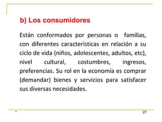 * 27
Están conformados por personas o familias,
con diferentes características en relación a su
ciclo de vida (niños, adolescentes, adultos, etc),
nivel cultural, costumbres, ingresos,
preferencias. Su rol en la economía es comprar
(demandar) bienes y servicios para satisfacer
sus diversas necesidades.
b) Los consumidores
 