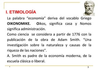 * 3
La palabra “economía” deriva del vocablo Griego
OIKONOMIKE. Oikos, significa casa y Nomos
significa administración.
Como ciencia se considera a partir de 1776 con la
publicación de la obra de Adam Smith. “Una
investigación sobre la naturaleza y causas de la
riqueza de las naciones”.
A. Smith es padre de la economía moderna, de la
escuela clásica o liberal.
I. ETIMOLOGÍA
 