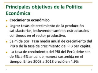 Principales objetivos de la Política
Económica
■ Crecimiento económico
■ Lograr tasas de crecimiento de la producción
satisfactorias, incluyendo cambios estructurales
continuos en el sector productivo.
■ Se mide por: Tasa media anual de crecimiento del
PIB o de la tasa de crecimiento del PIB per cápita.
■ La tasa de crecimiento del PBI del Perú debe ser
de 5% a 6% anual de manera sostenida en el
tiempo. Entre 2008 a 2018 creció en 4.9%
* 31
 