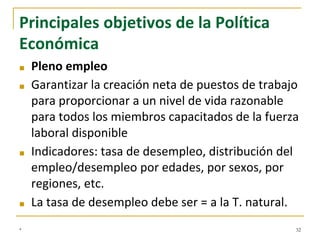 Principales objetivos de la Política
Económica
■ Pleno empleo
■ Garantizar la creación neta de puestos de trabajo
para proporcionar a un nivel de vida razonable
para todos los miembros capacitados de la fuerza
laboral disponible
■ Indicadores: tasa de desempleo, distribución del
empleo/desempleo por edades, por sexos, por
regiones, etc.
■ La tasa de desempleo debe ser = a la T. natural.
* 32
 