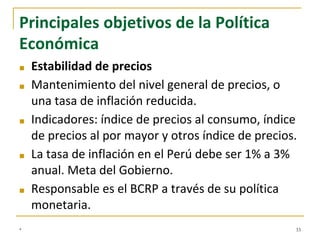 Principales objetivos de la Política
Económica
■ Estabilidad de precios
■ Mantenimiento del nivel general de precios, o
una tasa de inflación reducida.
■ Indicadores: índice de precios al consumo, índice
de precios al por mayor y otros índice de precios.
■ La tasa de inflación en el Perú debe ser 1% a 3%
anual. Meta del Gobierno.
■ Responsable es el BCRP a través de su política
monetaria.
* 33
 