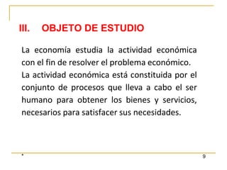 * 9
La economía estudia la actividad económica
con el fin de resolver el problema económico.
La actividad económica está constituida por el
conjunto de procesos que lleva a cabo el ser
humano para obtener los bienes y servicios,
necesarios para satisfacer sus necesidades.
III. OBJETO DE ESTUDIO
 