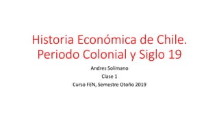 Historia Económica de Chile.
Periodo Colonial y Siglo 19
Andres Solimano
Clase 1
Curso FEN, Semestre Otoño 2019
 