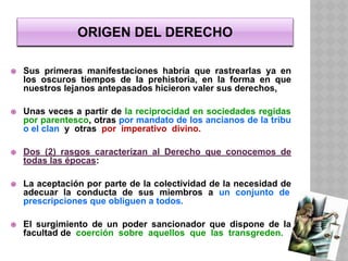 ORIGEN DEL DERECHO
⦿ Sus primeras manifestaciones habría que rastrearlas ya en
los oscuros tiempos de la prehistoria, en la forma en que
nuestros lejanos antepasados hicieron valer sus derechos,
⦿ Unas veces a partir de la reciprocidad en sociedades regidas
por parentesco, otras por mandato de los ancianos de la tribu
o el clan y otras por imperativo divino.
⦿ Dos (2) rasgos caracterizan al Derecho que conocemos de
todas las épocas:
⦿ La aceptación por parte de la colectividad de la necesidad de
adecuar la conducta de sus miembros a un conjunto de
prescripciones que obliguen a todos.
⦿ El surgimiento de un poder sancionador que dispone de la
facultad de coerción sobre aquellos que las transgreden.
 