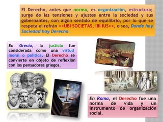 En Grecia, la justicia fue
considerada como una virtud
moral o política. El Derecho se
convierte en objeto de reflexión
con los pensadores griegos.
En Roma, el Derecho fue una
norma de vida y un
instrumento de organización
social.
El Derecho, antes que norma, es organización, estructura;
surge de las tensiones y ajustes entre la sociedad y sus
gobernantes, con algún sentido de equilibrio, por lo que se
respeta el refrán <<UBI SOCIETAS, IBI IUS>>, o sea, Donde hay
Sociedad hay Derecho.
 