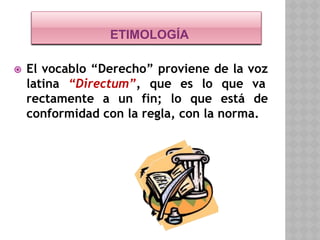 ETIMOLOGÍA
⦿ El vocablo “Derecho” proviene de la voz
latina “Directum”, que es lo que va
rectamente a un fin; lo que está de
conformidad con la regla, con la norma.
 