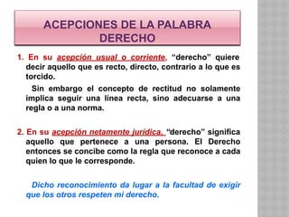 ACEPCIONES DE LA PALABRA
DERECHO
1. En su acepción usual o corriente, “derecho” quiere
decir aquello que es recto, directo, contrario a lo que es
torcido.
Sin embargo el concepto de rectitud no solamente
implica seguir una línea recta, sino adecuarse a una
regla o a una norma.
2. En su acepción netamente jurídica, “derecho” significa
aquello que pertenece a una persona. El Derecho
entonces se concibe como la regla que reconoce a cada
quien lo que le corresponde.
Dicho reconocimiento da lugar a la facultad de exigir
que los otros respeten mi derecho.
 