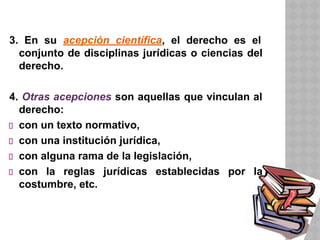 3. En su acepción científica, el derecho es el
conjunto de disciplinas jurídicas o ciencias del
derecho.
4. Otras acepciones son aquellas que vinculan al
derecho:
con un texto normativo,
con una institución jurídica,
con alguna rama de la legislación,
con la reglas jurídicas establecidas por la
costumbre, etc.
 