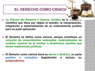 EL DERECHO COMO CIENCIA
⦿ La Ciencia del Derecho o Ciencia Jurídica es la disciplina
científica que tiene por objeto el estudio, la interpretación,
integración y sistematización de un ordenamiento jurídico
para su justa aplicación.
⦿ El Derecho se define como ciencia, porque constituye un
conjunto de conocimientos ordenados, sistematizados de
carácter racional de lo hechos o fenómenos sociales que
tienen implicancias jurídicas.
⦿ El Derecho como ciencia tiene su teoría o doctrina, su parte
positiva o normativa (legislación) e incluso su
jurisprudencia.
 