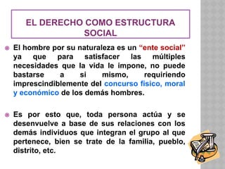 EL DERECHO COMO ESTRUCTURA
SOCIAL
⦿ El hombre por su naturaleza es un “ente social”
ya que para satisfacer las múltiples
necesidades que la vida le impone, no puede
bastarse a si mismo, requiriendo
imprescindiblemente del concurso físico, moral
y económico de los demás hombres.
⦿ Es por esto que, toda persona actúa y se
desenvuelve a base de sus relaciones con los
demás individuos que integran el grupo al que
pertenece, bien se trate de la familia, pueblo,
distrito, etc.
 