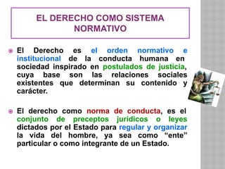 EL DERECHO COMO SISTEMA
NORMATIVO
⦿ El Derecho es el orden normativo e
institucional de la conducta humana en
sociedad inspirado en postulados de justicia,
cuya base son las relaciones sociales
existentes que determinan su contenido y
carácter.
⦿ El derecho como norma de conducta, es el
conjunto de preceptos jurídicos o leyes
dictados por el Estado para regular y organizar
la vida del hombre, ya sea como “ente”
particular o como integrante de un Estado.
 