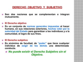 DERECHO OBJETIVO Y SUBJETIVO
⦿ Son dos nociones que se complementan e integran
mutuamente.
⦿ El Derecho objetivo
⦿ Es un conjunto de normas generales impuestas al hacer
humano, en sus relaciones exteriores, hechas valer por la
autoridad del Estado para garantizar a los individuos y a la
comunidad, el logro de sus fines.
⦿ El Derecho subjetivo
⦿ Es sinónimo de facultad, de “poder” que tiene cualquier
individuo de exigir de los demás una determinada
conducta.
⦿ No puede existir el Derecho Subjetivo sin el
Objetivo.
 