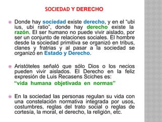 SOCIEDAD Y DERECHO
⦿ Donde hay sociedad existe derecho, y en el “ubi
ius, ubi ratio”, donde hay derecho existe la
razón. El ser humano no puede vivir aislado, por
ser un conjunto de relaciones sociales. El hombre
desde la sociedad primitiva se organizó en tribus,
clanes y fratrias y al pasar a la sociedad se
organizó en Estado y Derecho.
⦿ Aristóteles señaló que sólo Dios o los necios
pueden vivir aislados. El Derecho en la feliz
expresión de Luis Recasens Sciches es:
“vida humana objetivada en normas”
⦿ En la sociedad las personas regulan su vida con
una constelación normativa integrada por usos,
costumbres, reglas del trato social o reglas de
cortesía, la moral, el derecho, la religión, etc.
 