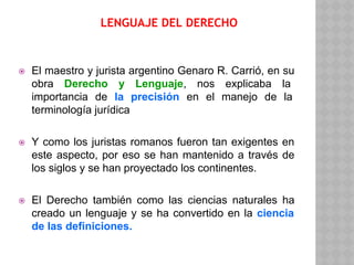 LENGUAJE DEL DERECHO
⦿ El maestro y jurista argentino Genaro R. Carrió, en su
obra Derecho y Lenguaje, nos explicaba la
importancia de la precisión en el manejo de la
terminología jurídica
⦿ Y como los juristas romanos fueron tan exigentes en
este aspecto, por eso se han mantenido a través de
los siglos y se han proyectado los continentes.
⦿ El Derecho también como las ciencias naturales ha
creado un lenguaje y se ha convertido en la ciencia
de las definiciones.
 