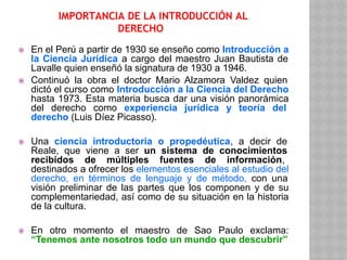 IMPORTANCIA DE LA INTRODUCCIÓN AL
DERECHO
⦿ En el Perú a partir de 1930 se enseño como Introducción a
la Ciencia Jurídica a cargo del maestro Juan Bautista de
Lavalle quien enseñó la signatura de 1930 a 1946.
⦿ Continuó la obra el doctor Mario Alzamora Valdez quien
dictó el curso como Introducción a la Ciencia del Derecho
hasta 1973. Esta materia busca dar una visión panorámica
del derecho como experiencia jurídica y teoría del
derecho (Luis Díez Picasso).
⦿ Una ciencia introductoria o propedéutica, a decir de
Reale, que viene a ser un sistema de conocimientos
recibidos de múltiples fuentes de información,
destinados a ofrecer los elementos esenciales al estudio del
derecho, en términos de lenguaje y de método, con una
visión preliminar de las partes que los componen y de su
complementariedad, así como de su situación en la historia
de la cultura.
⦿ En otro momento el maestro de Sao Paulo exclama:
“Tenemos ante nosotros todo un mundo que descubrir”
 