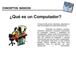 CONCEPTOS  BÁSICOS ¿Qué es un Computador? Tomado de:Diccionario informático, disponible en http://www.alegsa.com.ar/Dic/informatica.php.   Ordenador (en España), computer. Dispositivo electrónico compuesto básicamente de procesador, memoria y dispositivos de entrada/salida. Poseen parte física (hardware) y parte lógica (software), que se combinan entre sí para ser capaces de interpretar y ejecutar instrucciones para las que fueron programadas. Una computadora suele tener un gran software llamado sistema operativo que sirve como plataforma para la ejecución de otras aplicaciones o herramientas.   