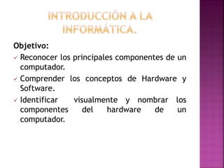 Objetivo:
 Reconocer los principales componentes de un
computador.
 Comprender los conceptos de Hardware y
Software.
 Identificar visualmente y nombrar los
componentes del hardware de un
computador.
 