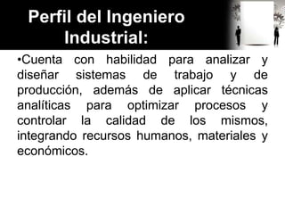 Perfil del Ingeniero
Industrial:
•Cuenta con habilidad para analizar y
diseñar sistemas de trabajo y de
producción, además de aplicar técnicas
analíticas para optimizar procesos y
controlar la calidad de los mismos,
integrando recursos humanos, materiales y
económicos.
 