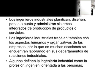 • Los ingenieros industriales planifican, diseñan,
ponen a punto y administran sistemas
integrados de producción de productos o
servicios.
• Los ingenieros industriales trabajan también con
los aspectos humanos y organizativos de las
empresas, por lo que en muchas ocasiones se
encuentran laborando en sus departamentos de
relaciones industriales.
• Algunos definen la ingeniería industrial como la
profesión ingenieril orientada a las personas.
 