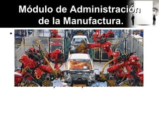 • La fabricación de cualquier producto,
requiere desde el punto de vista
tecnológico, la aplicación de procesos
químicos y físicos para alterar la
geometría, las propiedades y el aspecto
de determinado material inicial, con el fin
de elaborar piezas o productos.
Módulo de Administración
de la Manufactura.
 