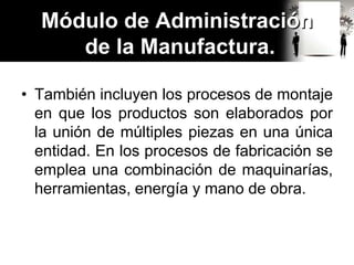 • También incluyen los procesos de montaje
en que los productos son elaborados por
la unión de múltiples piezas en una única
entidad. En los procesos de fabricación se
emplea una combinación de maquinarías,
herramientas, energía y mano de obra.
Módulo de Administración
de la Manufactura.
 
