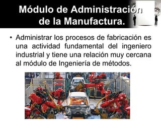 • Administrar los procesos de fabricación es
una actividad fundamental del ingeniero
industrial y tiene una relación muy cercana
al módulo de Ingeniería de métodos.
Módulo de Administración
de la Manufactura.
 