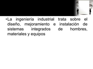 •La ingeniería industrial trata sobre el
diseño, mejoramiento e instalación de
sistemas integrados de hombres,
materiales y equipos
 