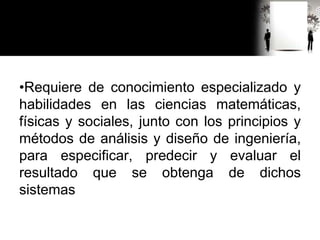 •Requiere de conocimiento especializado y
habilidades en las ciencias matemáticas,
físicas y sociales, junto con los principios y
métodos de análisis y diseño de ingeniería,
para especificar, predecir y evaluar el
resultado que se obtenga de dichos
sistemas
 