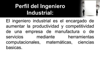 Perfil del Ingeniero
Industrial:
El ingeniero industrial es el encargado de
aumentar la productividad y competitividad
de una empresa de manufactura o de
servicios mediante herramientas
computacionales, matemáticas, ciencias
basicas.
 