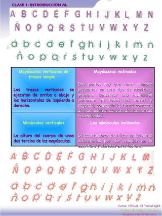 Las minúsculas inclinadas Se acostumbran a utilizar en las notas aclaratorias por dar rapidez en la escritura y claridad en la lectura . Minúsculas verticales La altura del cuerpo de unos dos tercios de las mayúsculas.  Mayúsculas inclinadas Dos puntos hay que tener siempre presentes en este tipo de escritura: primero, conservar una inclinación uniforme en todas las letras y segundo, conseguir la forma correcta de las partes curvas de las letras redondeadas. Mayúsculas verticales de trazos simple.  Los trazos verticales se ejecutan de arriba a abajo y los horizontales de izquierda a derecha.  