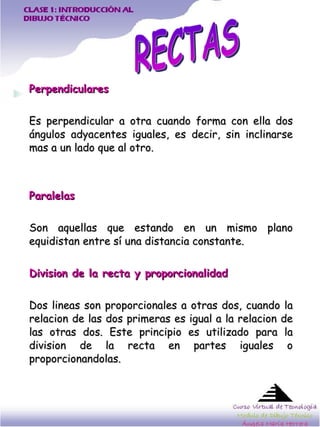 Perpendiculares Es perpendicular a otra cuando forma con ella dos ángulos adyacentes iguales, es decir, sin inclinarse mas a un lado que al otro.  Paralelas Son aquellas que estando en un mismo plano equidistan entre sí una distancia constante.  Division de la recta y proporcionalidad Dos lineas son proporcionales a otras dos, cuando la relacion de las dos primeras es igual a la relacion de las otras dos. Este principio es utilizado para la division de la recta en partes iguales o proporcionandolas.  RECTAS 