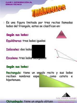 Es una figura limitada por tres rectas llamadas lados del triangulo, estos se clasifican en: Según sus lados: Equiláteros:  tres lados iguales Isósceles:  dos lados iguales Escaleno:  tres lados desiguales   Según sus lados: Rectangulo:  tiene un angulo recto y sus lados reciben nombres especiales como cateto e hipotenusa.  Obtusángulo:  tiene un angulo obtuso Acutángulo:  tiene sus tres angulos agudos.  TRIÁNGULOS 