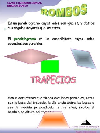 Es un paralelogramo cuyos lados son iguales, y dos de sus angulos mayores que los otros.  El  paralelogramo  es un cuadrilatero cuyos lados opuestos son paralelos.  Son cuadrilateros que tienen dos lados paralelos, estos son la base del trapecio, la distancia entre las bases o sea la medida perpendicular entre ellas, recibe el nombre de altura del trapecio.  ROMBOS TRAPECIOS 