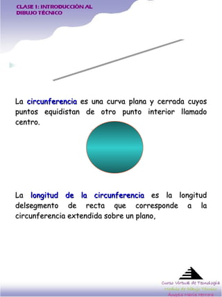 La  circunferencia  es una curva plana y cerrada cuyos puntos equidistan de otro punto interior llamado centro.  La  longitud de la circunferencia  es la longitud delsegmento de recta que corresponde a la circunferencia extendida sobre un plano,  CIRCUNFERENCIAS 